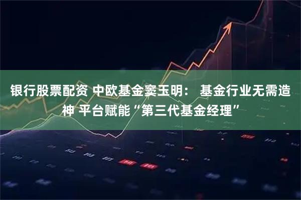 银行股票配资 中欧基金窦玉明： 基金行业无需造神 平台赋能“第三代基金经理”