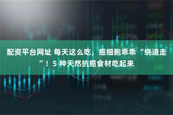 配资平台网址 每天这么吃，癌细胞乖乖 “绕道走”！5 种天然抗癌食材吃起来