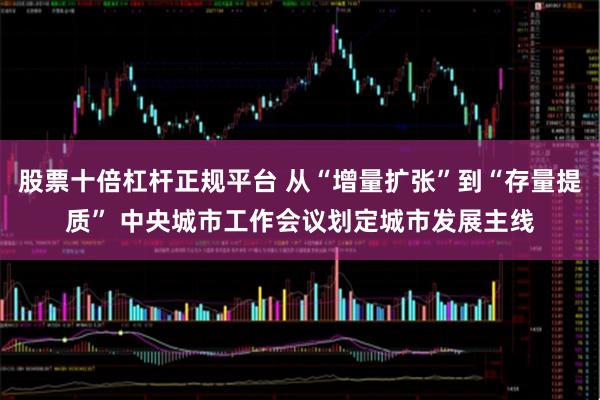 股票十倍杠杆正规平台 从“增量扩张”到“存量提质” 中央城市工作会议划定城市发展主线