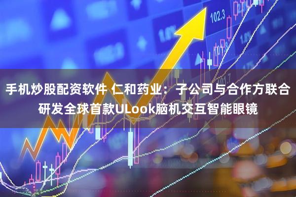 手机炒股配资软件 仁和药业：子公司与合作方联合研发全球首款ULook脑机交互智能眼镜