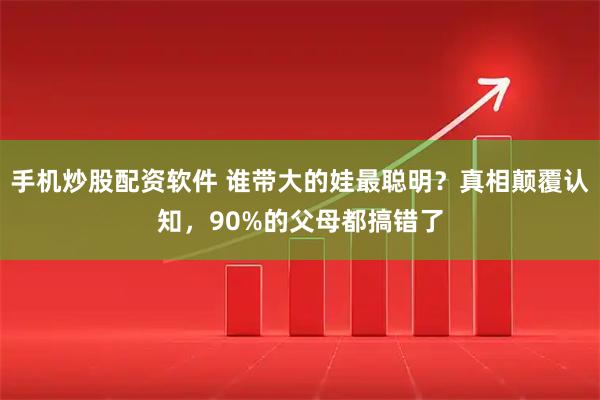 手机炒股配资软件 谁带大的娃最聪明？真相颠覆认知，90%的父母都搞错了
