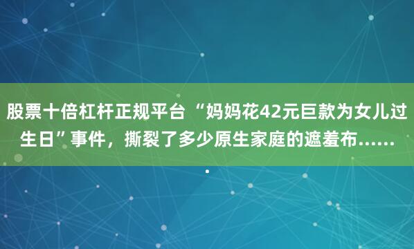 股票十倍杠杆正规平台 “妈妈花42元巨款为女儿过生日”事件，撕裂了多少原生家庭的遮羞布......