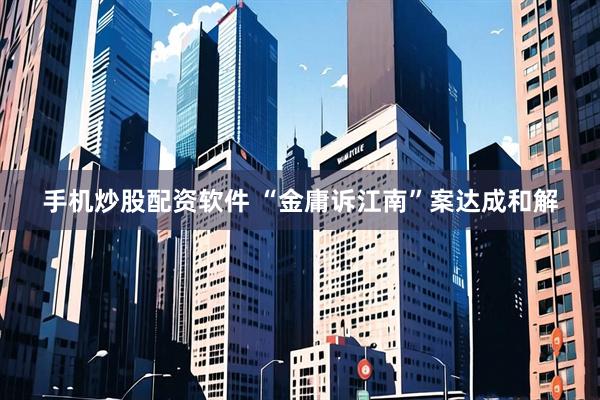 手机炒股配资软件 “金庸诉江南”案达成和解