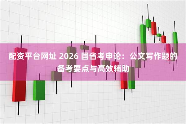 配资平台网址 2026 国省考申论：公文写作题的备考要点与高效辅助