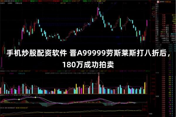 手机炒股配资软件 晋A99999劳斯莱斯打八折后，180万成功拍卖