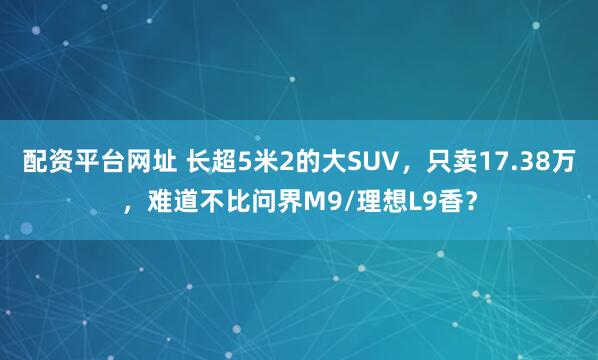 配资平台网址 长超5米2的大SUV，只卖17.38万，难道不比问界M9/理想L9香？