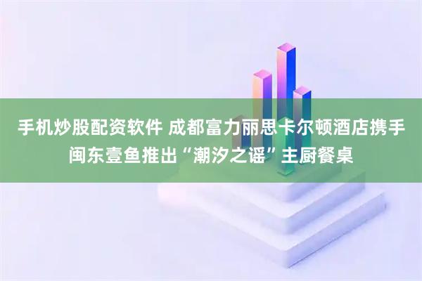 手机炒股配资软件 成都富力丽思卡尔顿酒店携手闽东壹鱼推出“潮汐之谣”主厨餐桌