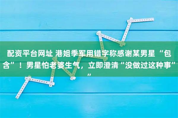 配资平台网址 港姐季军用错字称感谢某男星 “包含” ！男星怕老婆生气，立即澄清“没做过这种事”