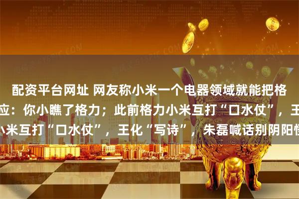 配资平台网址 网友称小米一个电器领域就能把格力“干掉”，王自如回应：你小瞧了格力；此前格力小米互打“口水仗”，王化“写诗”，朱磊喊话别阴阳怪气