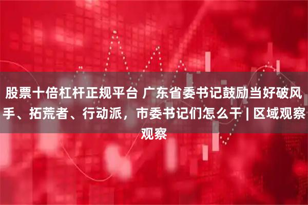股票十倍杠杆正规平台 广东省委书记鼓励当好破风手、拓荒者、行动派，市委书记们怎么干 | 区域观察