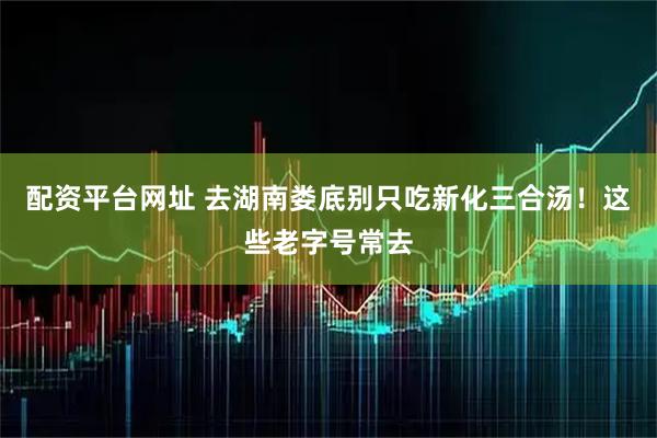 配资平台网址 去湖南娄底别只吃新化三合汤！这些老字号常去