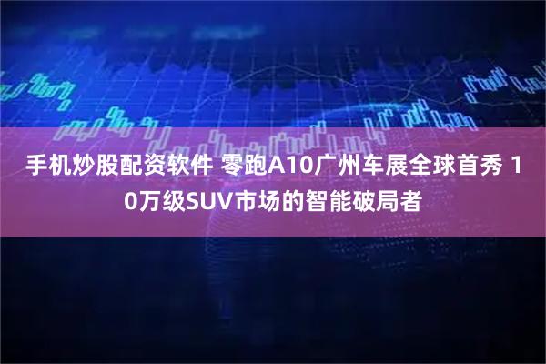 手机炒股配资软件 零跑A10广州车展全球首秀 10万级SUV市场的智能破局者