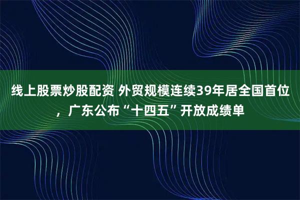 线上股票炒股配资 外贸规模连续39年居全国首位,广东公布“十四五”开放成绩单