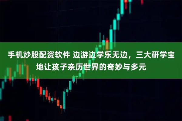 手机炒股配资软件 边游边学乐无边，三大研学宝地让孩子亲历世界的奇妙与多元