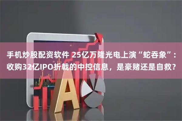 手机炒股配资软件 25亿万隆光电上演“蛇吞象”：收购32亿IPO折戟的中控信息，是豪赌还是自救？