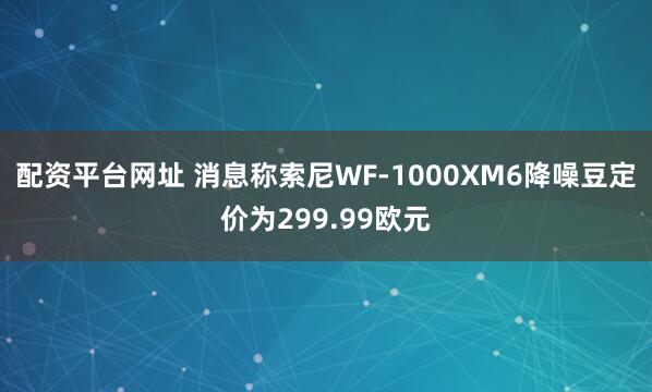 配资平台网址 消息称索尼WF-1000XM6降噪豆定价为299.99欧元