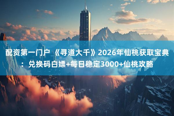 配资第一门户 《寻道大千》2026年仙桃获取宝典：兑换码白嫖+每日稳定3000+仙桃攻略