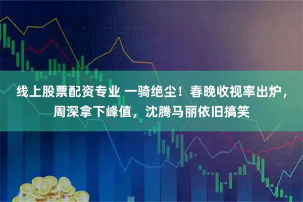 线上股票配资专业 一骑绝尘！春晚收视率出炉，周深拿下峰值，沈腾马丽依旧搞笑