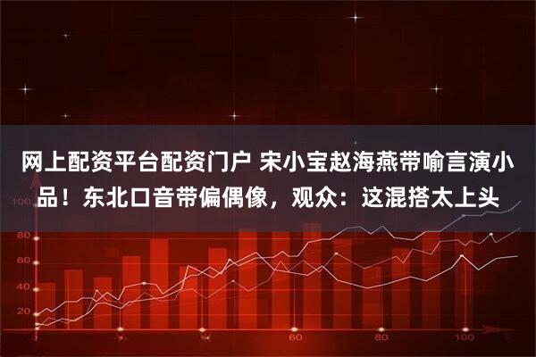 网上配资平台配资门户 宋小宝赵海燕带喻言演小品！东北口音带偏偶像，观众：这混搭太上头