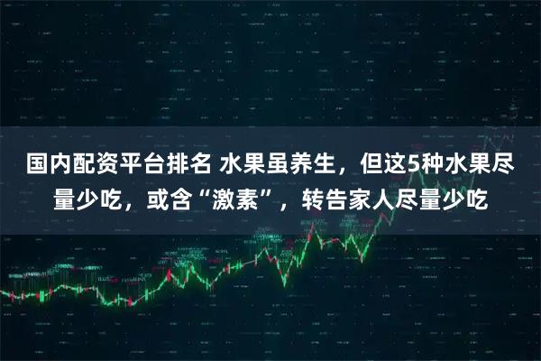 国内配资平台排名 水果虽养生,但这5种水果尽量少吃,或含“激素”,转告家人尽量少吃