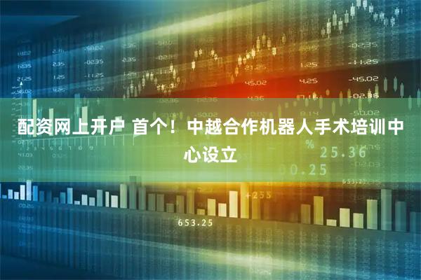 配资网上开户 首个！中越合作机器人手术培训中心设立