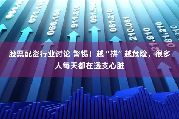 股票配资行业讨论 警惕！越“拼”越危险，很多人每天都在透支心脏