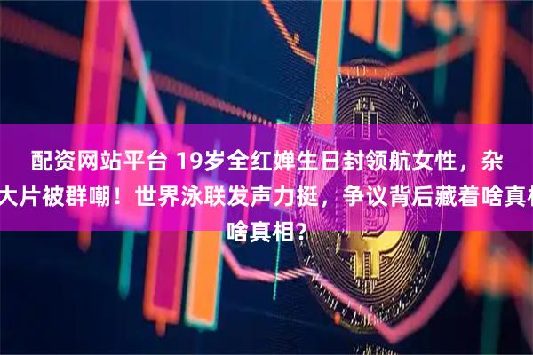 配资网站平台 19岁全红婵生日封领航女性，杂志大片被群嘲！世界泳联发声力挺，争议背后藏着啥真相？