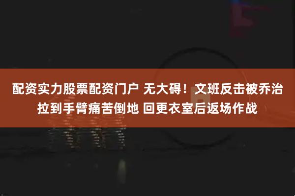 配资实力股票配资门户 无大碍！文班反击被乔治拉到手臂痛苦倒地 回更衣室后返场作战