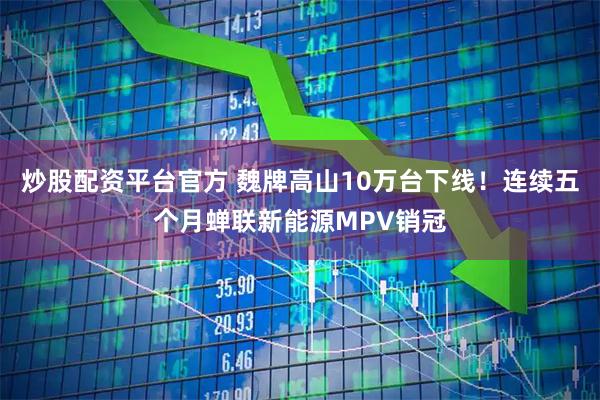 炒股配资平台官方 魏牌高山10万台下线！连续五个月蝉联新能源MPV销冠