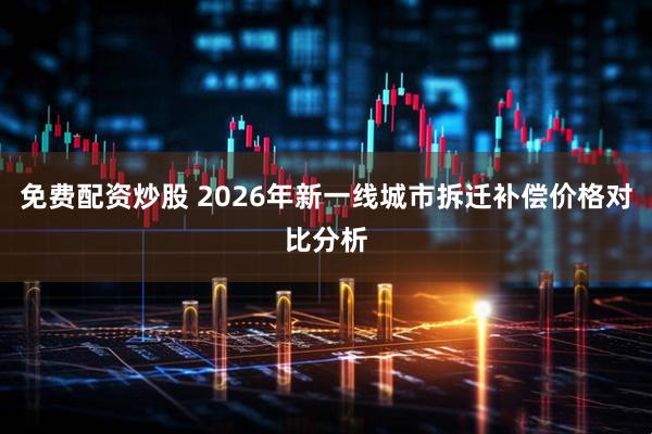 免费配资炒股 2026年新一线城市拆迁补偿价格对比分析