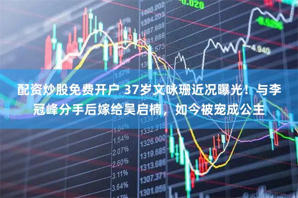 配资炒股免费开户 37岁文咏珊近况曝光！与李冠峰分手后嫁给吴启楠，如今被宠成公主