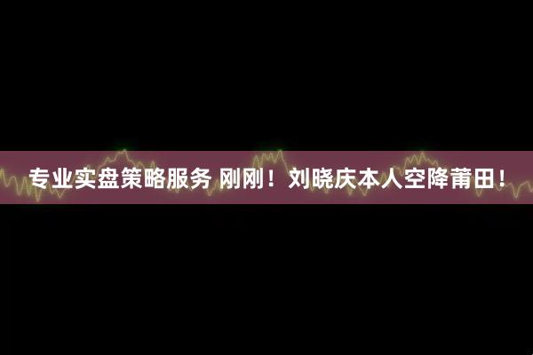 专业实盘策略服务 刚刚！刘晓庆本人空降莆田！