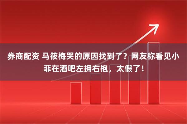 券商配资 马筱梅哭的原因找到了？网友称看见小菲在酒吧左拥右抱，太假了！