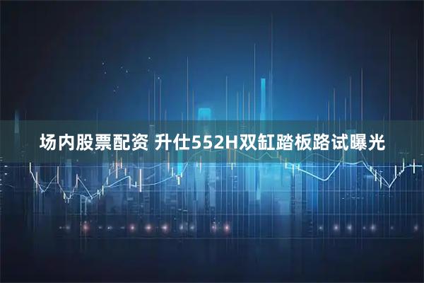 场内股票配资 升仕552H双缸踏板路试曝光