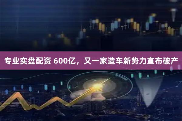 专业实盘配资 600亿，又一家造车新势力宣布破产
