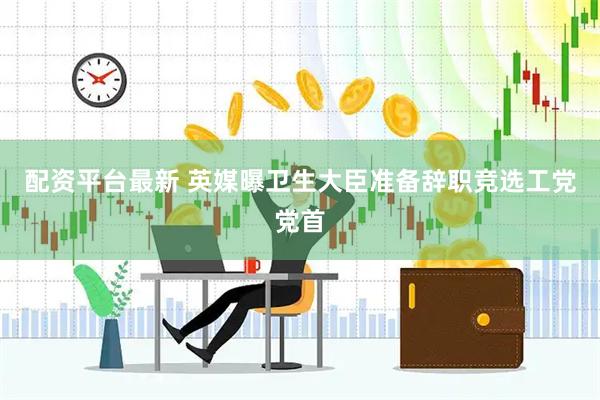 配资平台最新 英媒曝卫生大臣准备辞职竞选工党党首