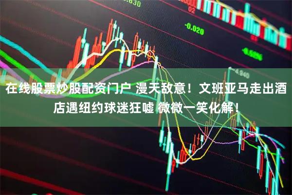 在线股票炒股配资门户 漫天敌意！文班亚马走出酒店遇纽约球迷狂嘘 微微一笑化解！
