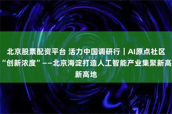 北京股票配资平台 活力中国调研行｜AI原点社区的“创新浓度”——北京海淀打造人工智能产业集聚新高地